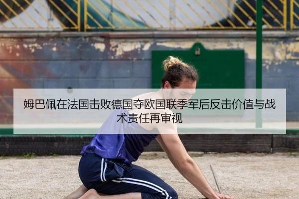 姆巴佩在法国击败德国夺欧国联季军后反击价值与战术责任再审视
