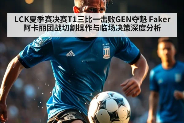 LCK夏季赛决赛T1三比一击败GEN夺魁 Faker阿卡丽团战切割操作与临场决策深度分析