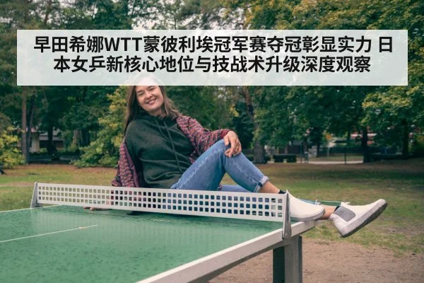 早田希娜WTT蒙彼利埃冠军赛夺冠彰显实力 日本女乒新核心地位与技战术升级深度观察